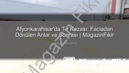 Afyonkarahisar’da Tır Kazası: Faciadan Dönülen Anlar ve Sonrası | MagazinFikir