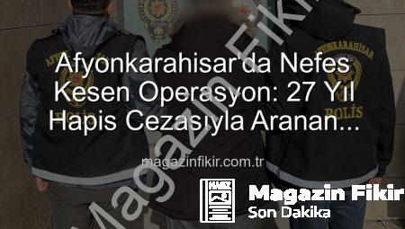 Afyonkarahisar’da Nefes Kesen Operasyon: 27 Yıl Hapis Cezasıyla Aranan Şahıs Yakalandı!