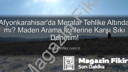 Afyonkarahisar’da Meralar Tehlike Altında mı? Maden Arama İzinlerine Karşı Sıkı Denetim!